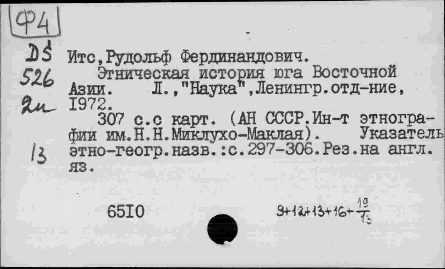 ﻿м
2)4
Итс,Рудольф Фердинандович.
Этническая история юга Восточной Азии. Л.,"Наука*,Ленингр.отд-ние, 1972.
307 с.с карт. (АН СССР.Ин-т этнографии им.Н.Н.Миклухо-Маклая). Указатель этно-геогр.назв.:с.297-306.Рез.на англ.
6510
40